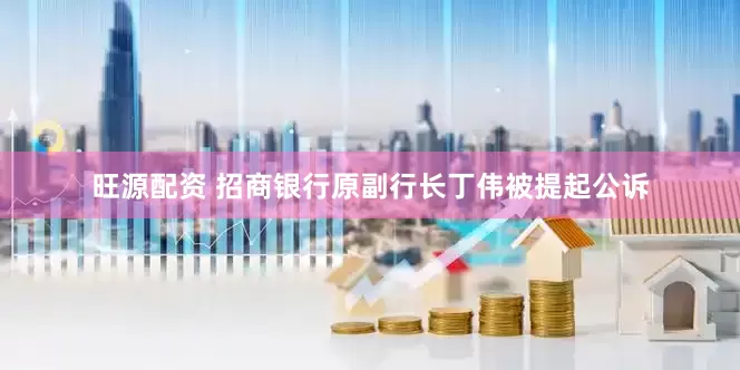 旺源配资 招商银行原副行长丁伟被提起公诉