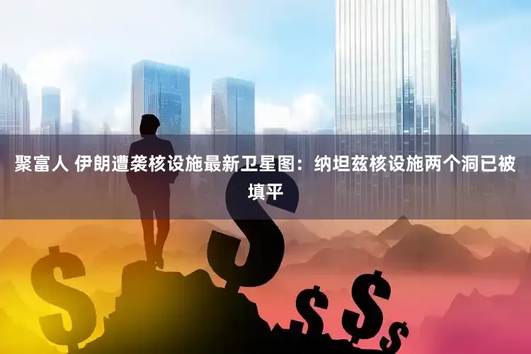 聚富人 伊朗遭袭核设施最新卫星图：纳坦兹核设施两个洞已被填平