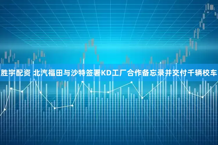 胜宇配资 北汽福田与沙特签署KD工厂合作备忘录并交付千辆校车