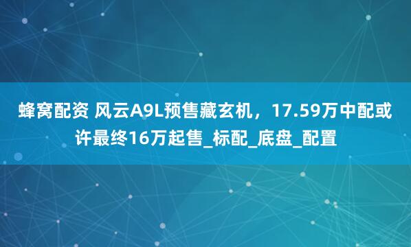蜂窝配资 风云A9L预售藏玄机，17.59万中配或许最终16万起售_标配_底盘_配置