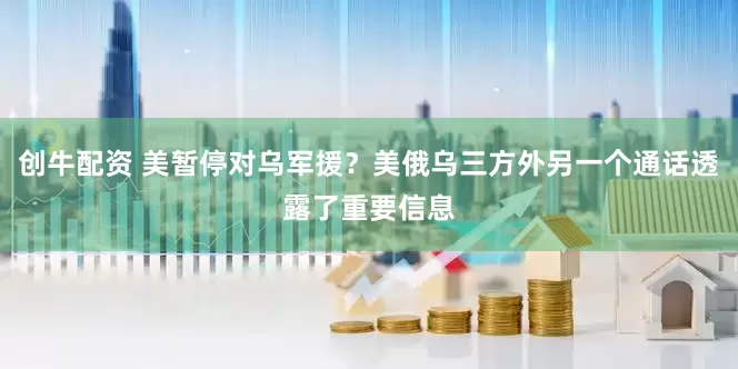 创牛配资 美暂停对乌军援？美俄乌三方外另一个通话透露了重要信息