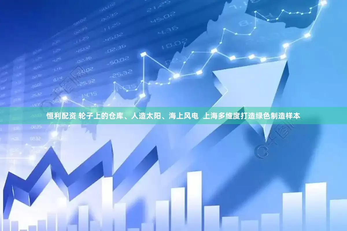 恒利配资 轮子上的仓库、人造太阳、海上风电  上海多维度打造绿色制造样本