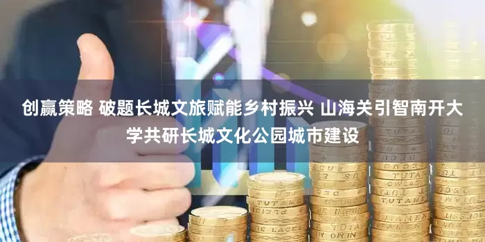 创赢策略 破题长城文旅赋能乡村振兴 山海关引智南开大学共研长城文化公园城市建设