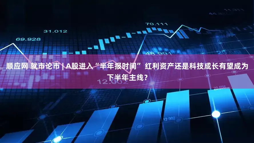 顺应网 就市论市 | A股进入“半年报时间” 红利资产还是科技成长有望成为下半年主线？