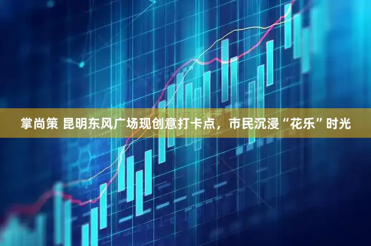 掌尚策 昆明东风广场现创意打卡点，市民沉浸“花乐”时光
