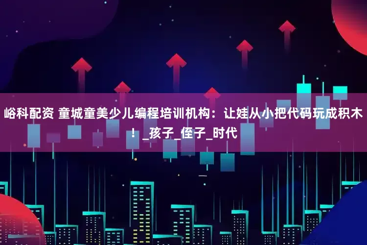 峪科配资 童城童美少儿编程培训机构：让娃从小把代码玩成积木！_孩子_侄子_时代