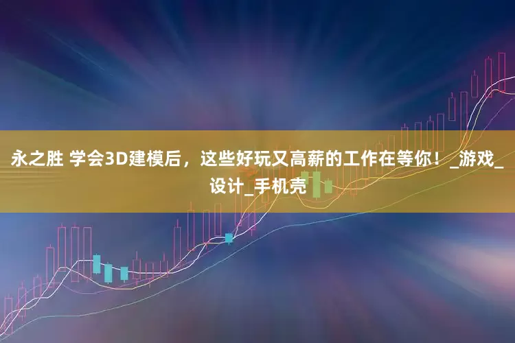 永之胜 学会3D建模后，这些好玩又高薪的工作在等你！_游戏_设计_手机壳