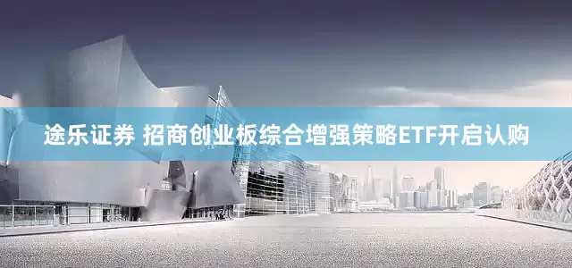 途乐证券 招商创业板综合增强策略ETF开启认购