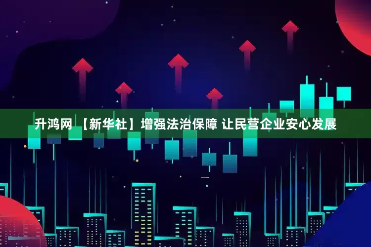 升鸿网 【新华社】增强法治保障 让民营企业安心发展