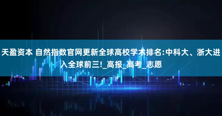 天盈资本 自然指数官网更新全球高校学术排名:中科大、浙大进入全球前三!_高报_高考_志愿