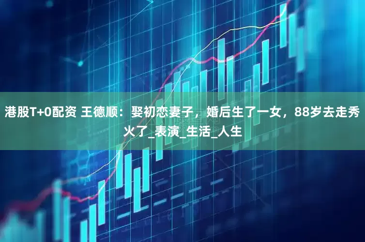 港股T+0配资 王德顺：娶初恋妻子，婚后生了一女，88岁去走秀火了_表演_生活_人生