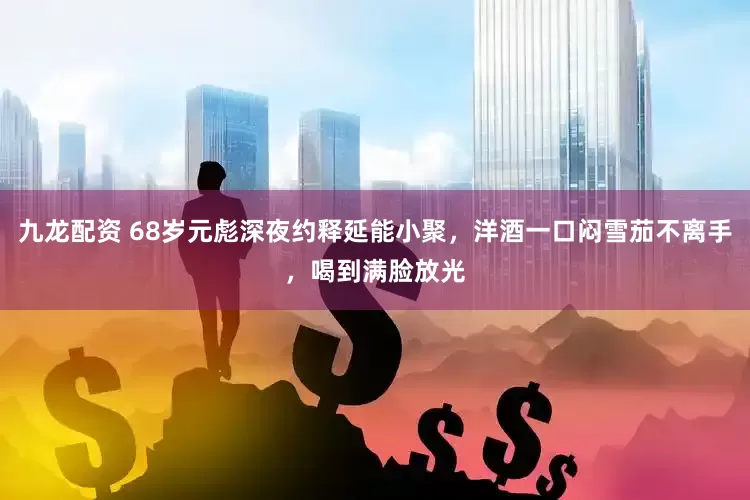 九龙配资 68岁元彪深夜约释延能小聚，洋酒一口闷雪茄不离手，喝到满脸放光