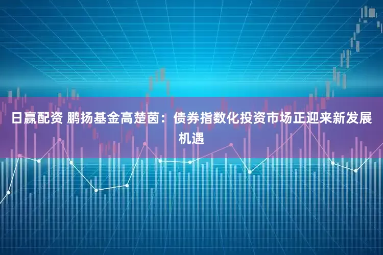 日赢配资 鹏扬基金高楚茵：债券指数化投资市场正迎来新发展机遇