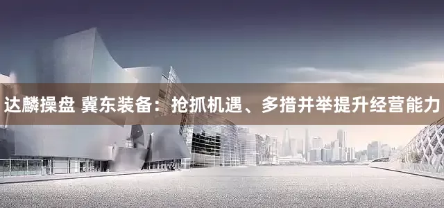 达麟操盘 冀东装备：抢抓机遇、多措并举提升经营能力