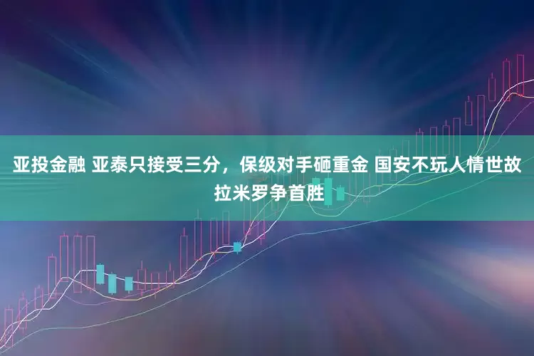 亚投金融 亚泰只接受三分,保级对手砸重金 国安不玩人情世故 拉米罗争首胜