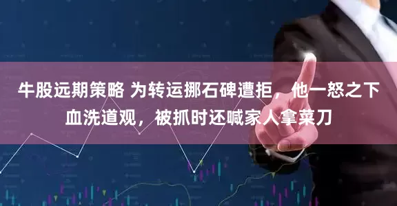 牛股远期策略 为转运挪石碑遭拒，他一怒之下血洗道观，被抓时还喊家人拿菜刀
