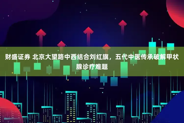 财盛证券 北京大望路中西结合刘红旗,五代中医传承破解甲状腺诊疗难题